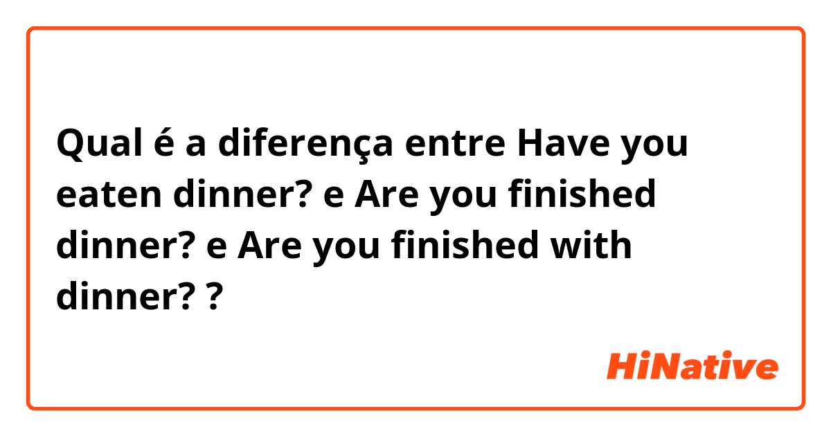 Qual é a diferença entre Have you eaten dinner? e Are you finished dinner? e Are you finished with dinner? ?