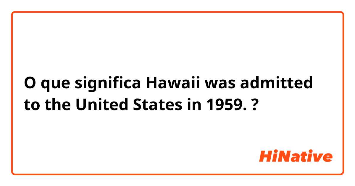 O que significa Hawaii was admitted to the United States in 1959.?