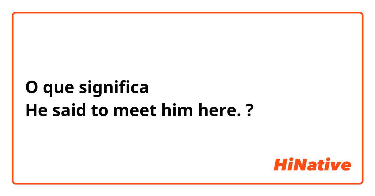 O que significa He said to meet him here.?