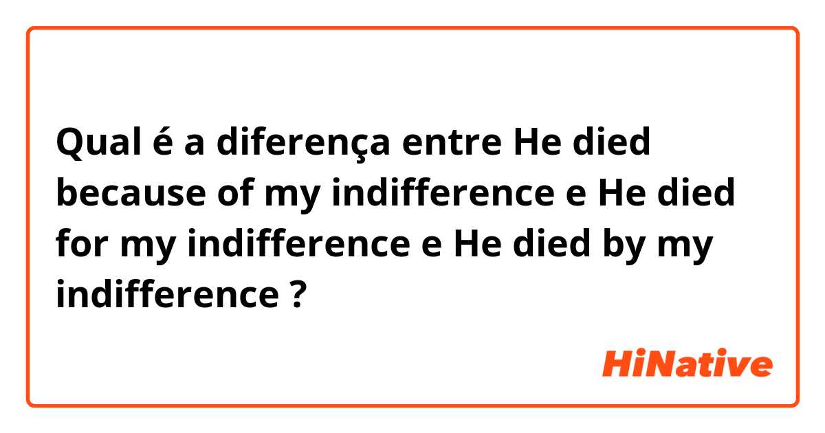Qual é a diferença entre He died because of my indifference e He died for my indifference e He died by my indifference ?