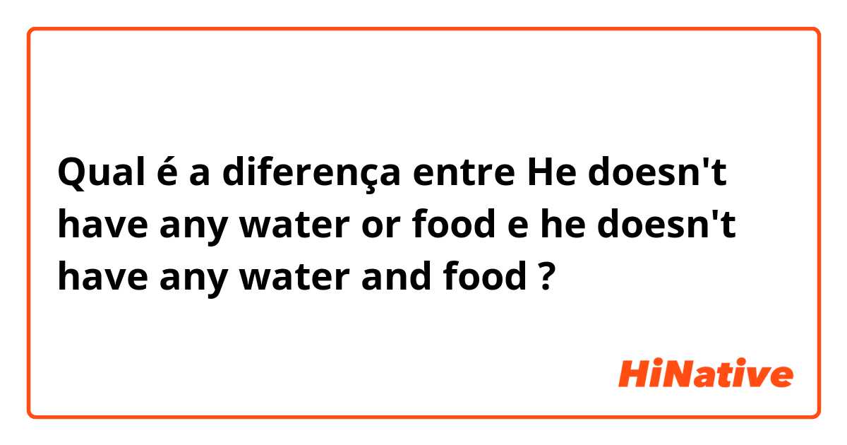 Qual é a diferença entre He doesn't have any water or food e he doesn't have any water and food ?