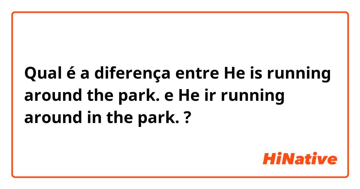 Qual é a diferença entre He is running around the park. e He ir running around in the park. ?