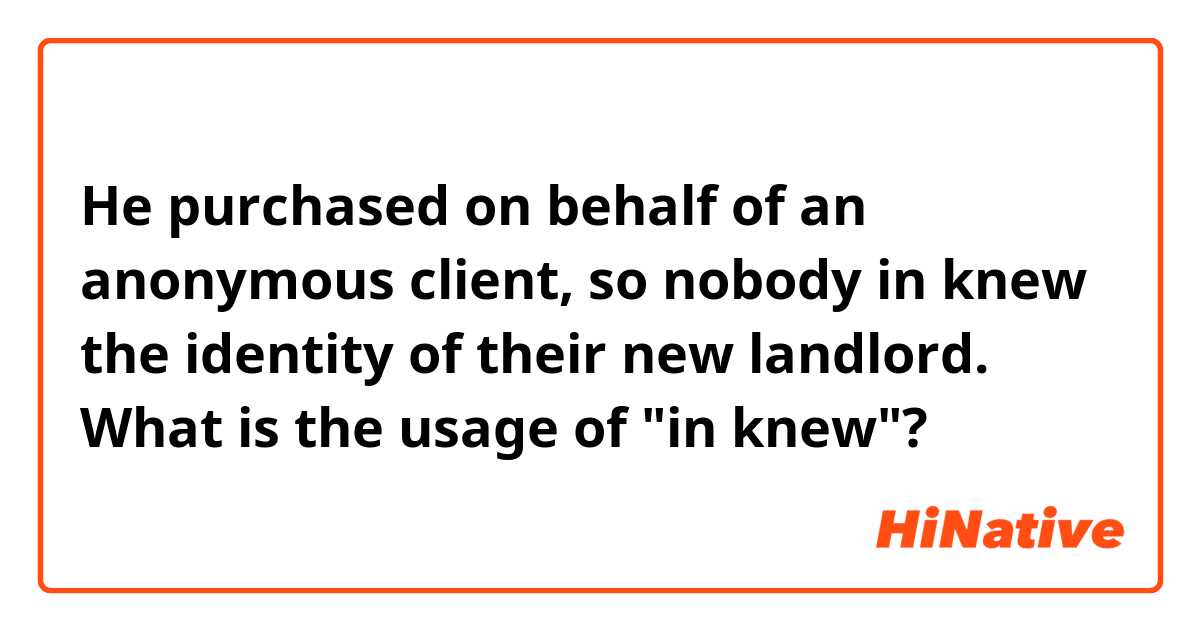 He purchased on behalf of an anonymous client, so nobody in knew the identity of their new landlord.
What is the usage of "in knew"?
