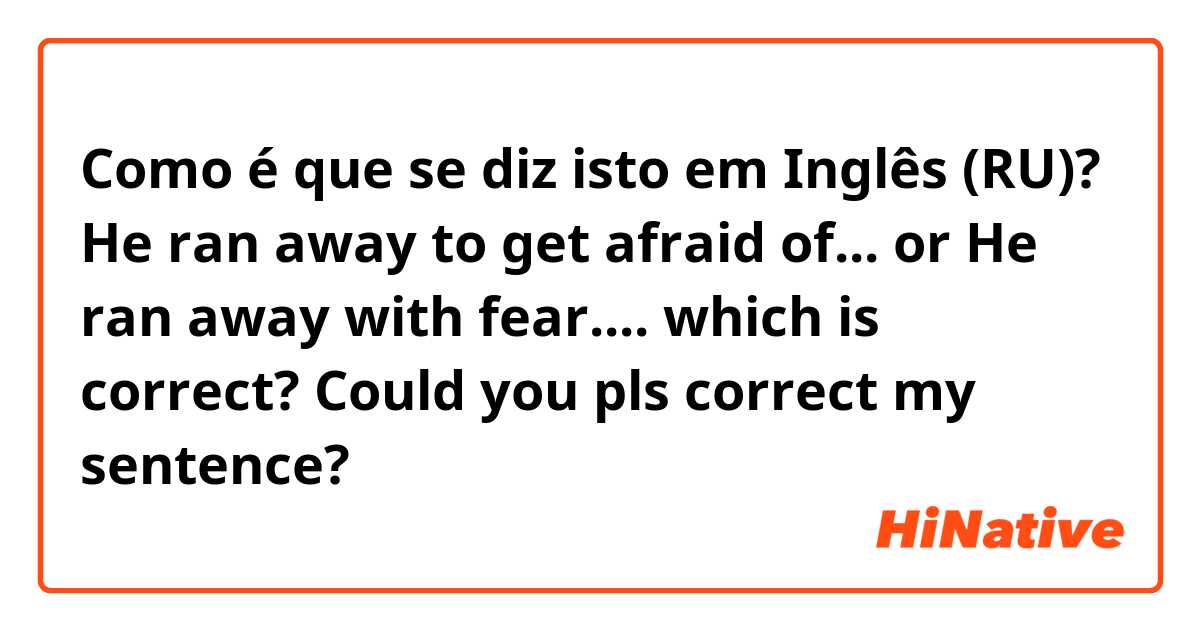 Como é que se diz isto em Inglês (RU)? He ran away to get afraid of... 
or
He ran away with fear.... 
which is correct? Could you pls correct my sentence?