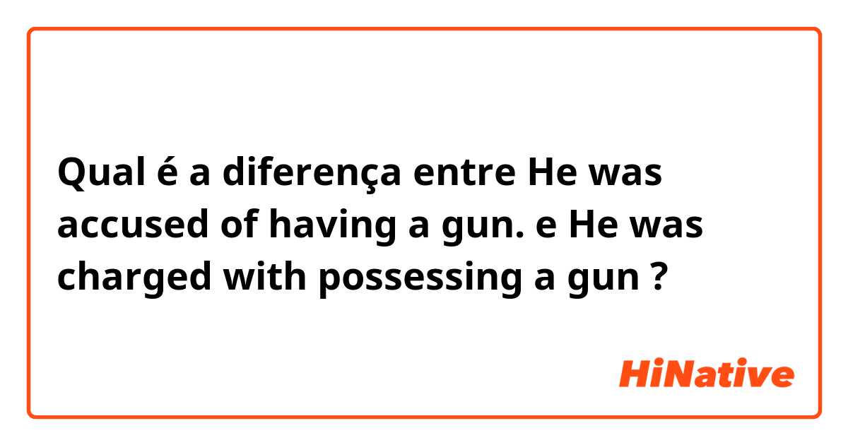 Qual é a diferença entre He was accused of having a gun. e He was charged with possessing a gun ?