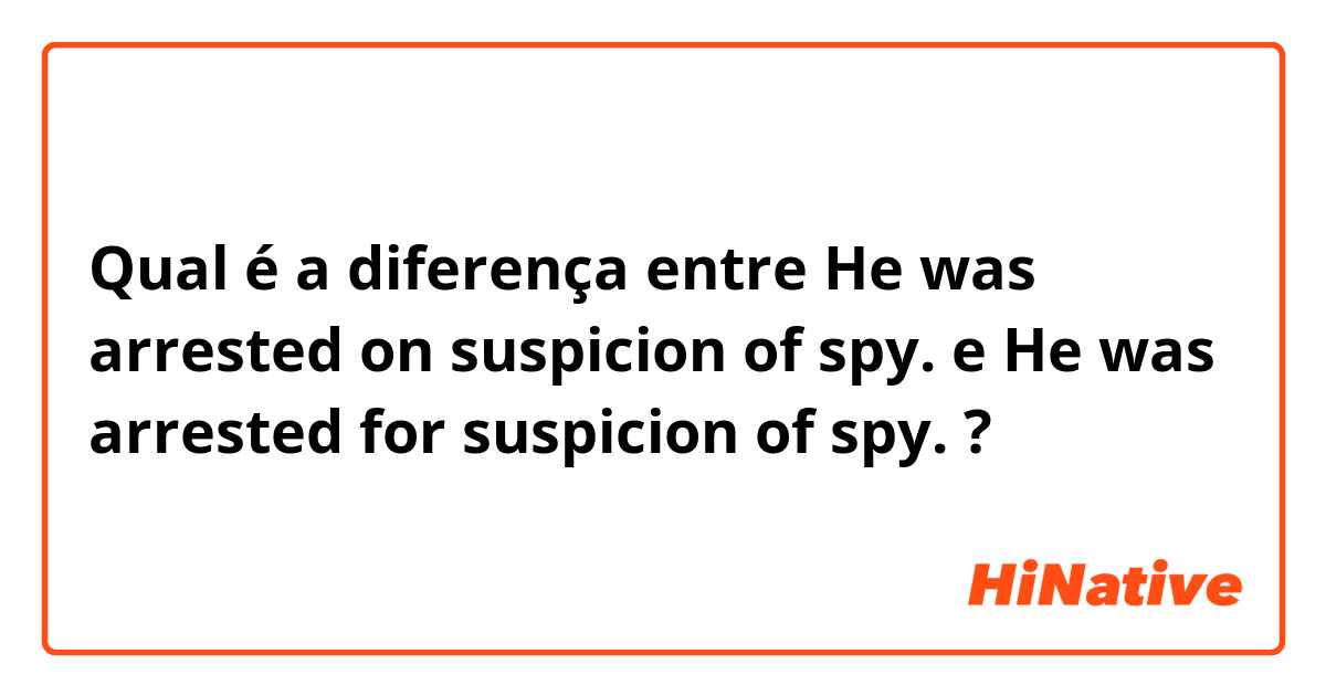 Qual é a diferença entre He was arrested on suspicion of spy. e He was arrested for suspicion of spy. ?
