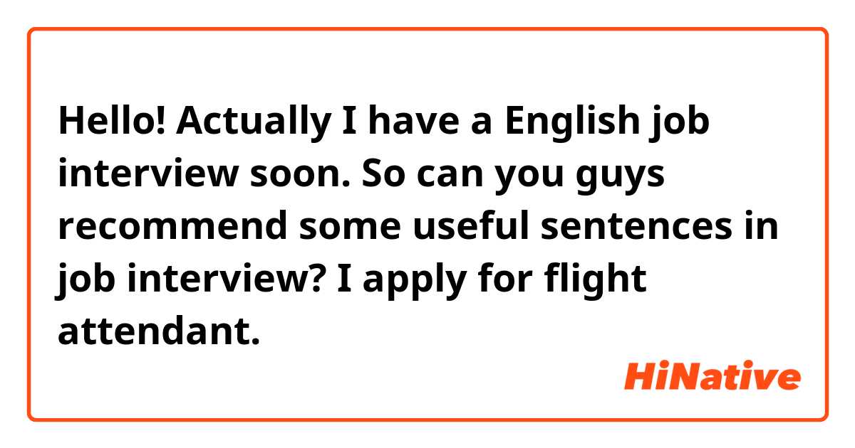 Hello! Actually I have a English job interview soon. So can you guys recommend some useful sentences in job interview? I apply for flight attendant.