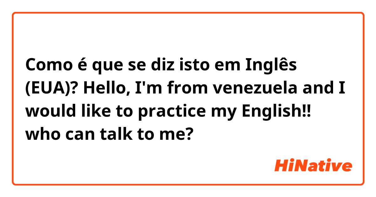 Como é que se diz isto em Inglês (EUA)? Hello, I'm from venezuela and I would like to practice my English!!  who can talk to me? 