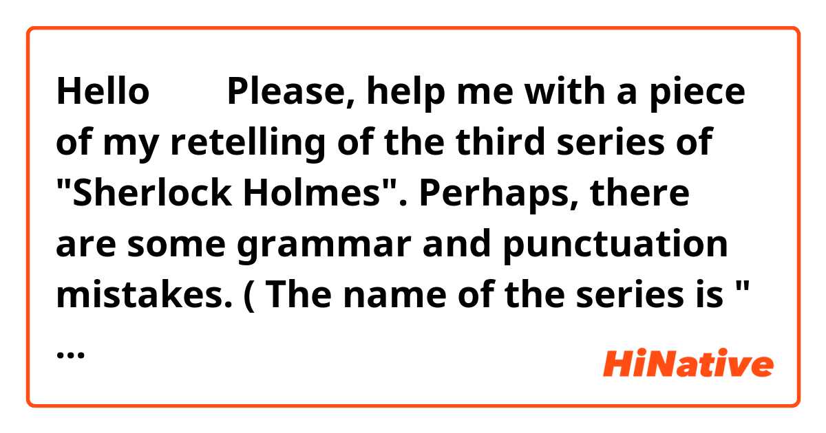 Hello🖐️🤗🙃 Please, help me with a piece of my retelling of the third series of "Sherlock Holmes". Perhaps, there are some grammar and punctuation mistakes. ( The name of the series is " The GREAT GAME".) 

The third series of the movie begins with the scene which happens in Minsk, Belarus. Where prisoner asks Sherlock to help him. Because, according his words, he did not want to kill his girlfriend. It was just an accident. Prisoner also says that without Sherlock he will get hung for this. But Sherlock answers to him that he won't be hung, he will be hanged. Then he just goes away. 
When Sherlock is already at home, his brother Microsoft comes and asks Sherlock to start investigating the deal of a national importance. Someone killed a clerk who had a memory stick  which contains a new plans with missile defence system. So, It was stolen by the murderer. But Sherlock refuses to investigate the deal and then John starts doing this instead of Sherlock.


