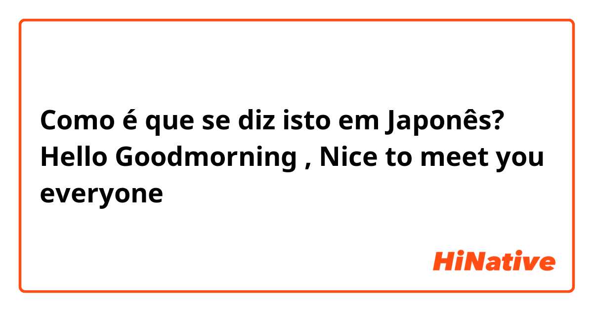 Como é que se diz isto em Japonês? Hello Goodmorning , Nice to meet you everyone 