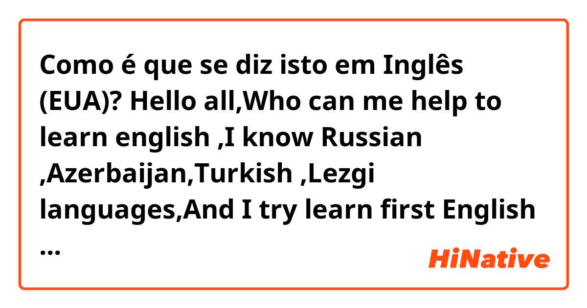 Como é que se diz isto em Inglês (EUA)? Hello all,Who can me help to learn english ,I know Russian ,Azerbaijan,Turkish ,Lezgi languages,And I try learn first English ,second Korean 