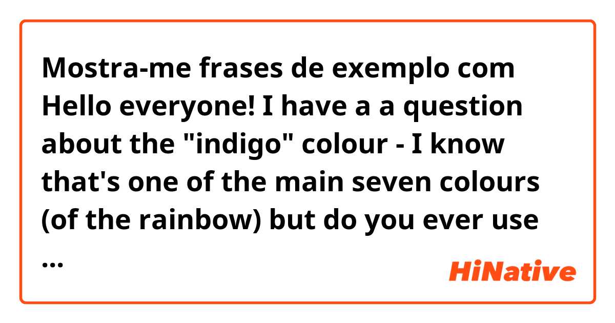 Mostra-me frases de exemplo com Hello everyone! I have a a question about the "indigo" colour - I know that's one of the main seven colours (of the rainbow) but do you ever use this colour to describe any objects in life? Is it common at all? Or is "dark blue" more common?.