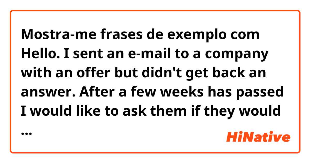 Mostra-me frases de exemplo com Hello. I sent an e-mail to a company with an offer but didn't get back an answer. After a few weeks has passed I would like to ask them if they would be interested in my offer or not. How can I ask that politely in written form?.