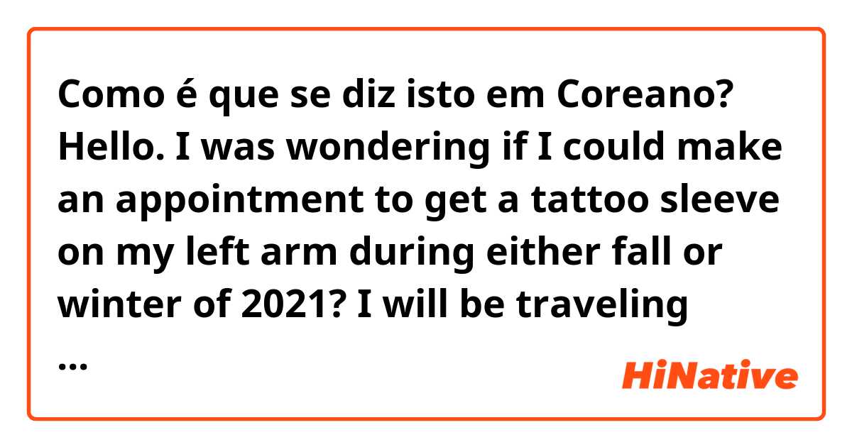 Como é que se diz isto em Coreano? Hello. I was wondering if I could make an appointment to get a tattoo sleeve on my left arm during either fall or winter of 2021? I will be traveling from the United States. Thank you. (formally)