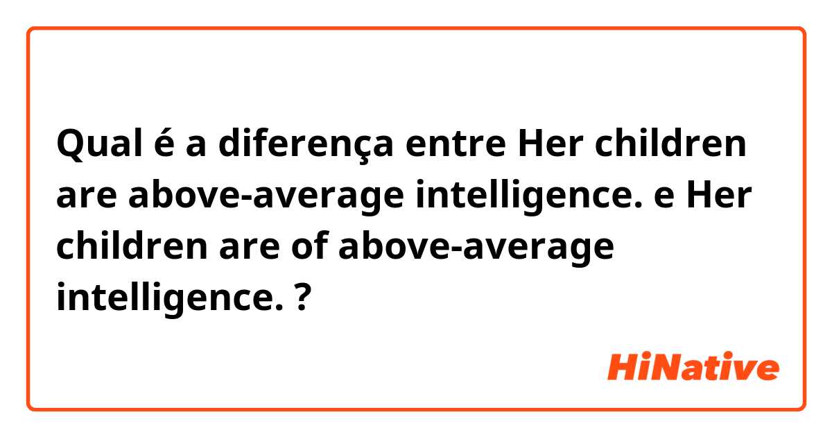 Qual é a diferença entre Her children are above-average intelligence. e Her children are of above-average intelligence. ?