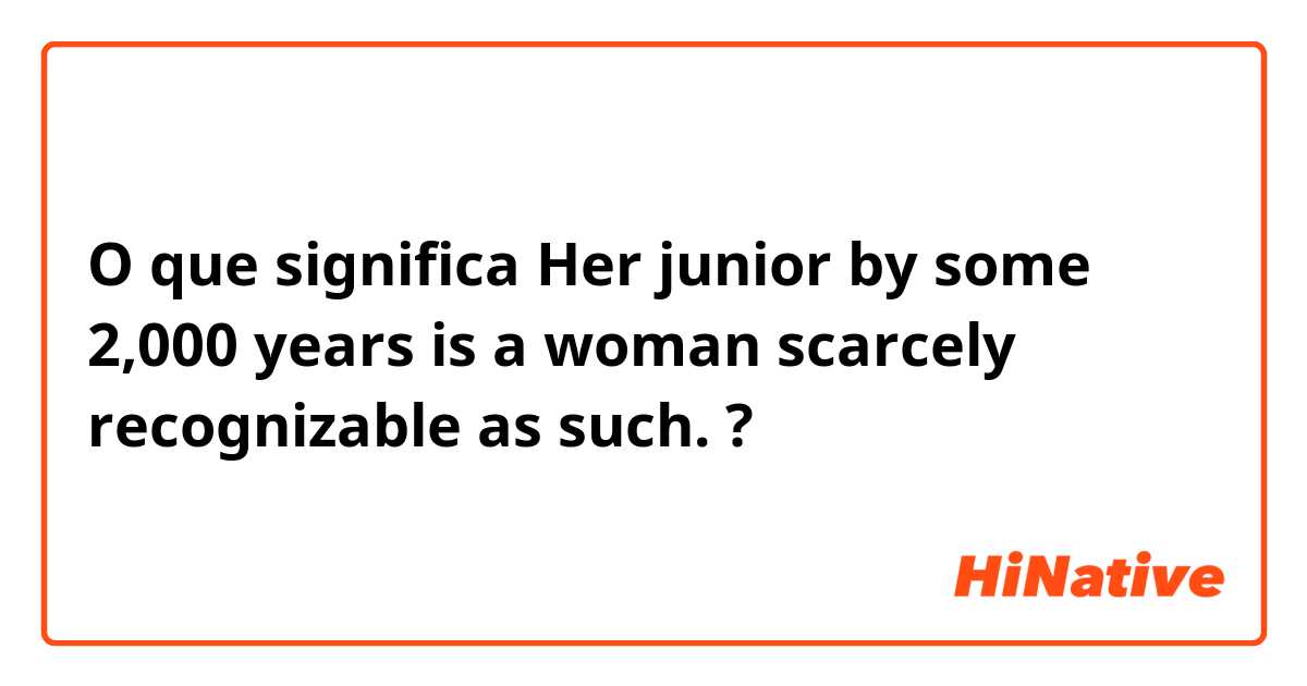 O que significa Her junior by some 2,000 years is a woman scarcely recognizable as such. ?