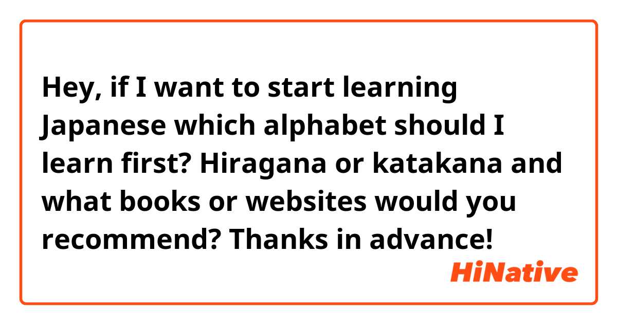 Hey, if I want to start learning Japanese which alphabet should I learn first? Hiragana or katakana and what books or websites would you recommend?

Thanks in advance! 