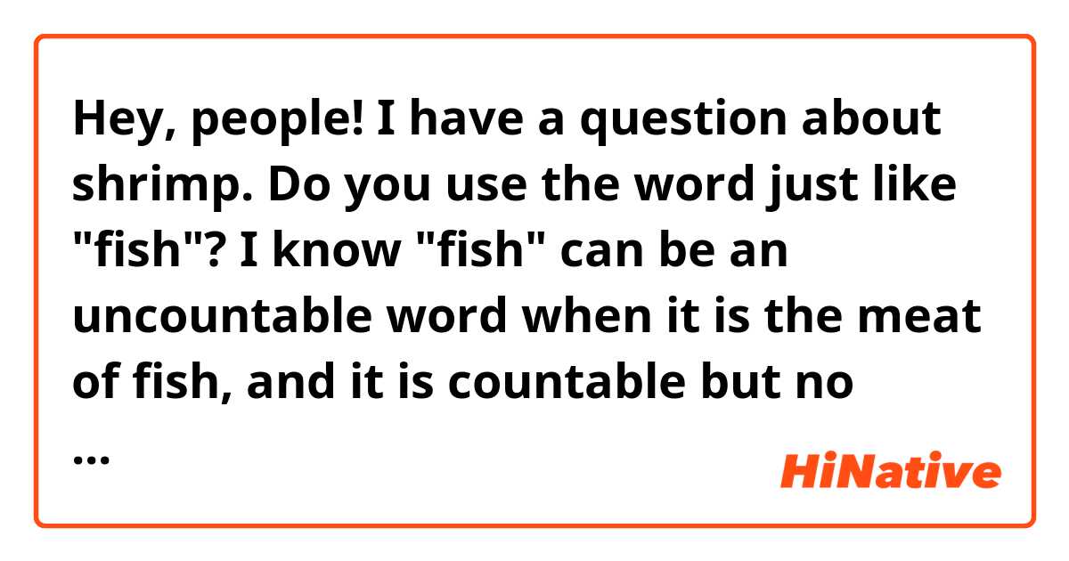 Hey, people! I have a question about shrimp. Do you use the word just like "fish"? I know "fish" can be an uncountable word when it is the meat of fish, and it is countable but no change for plural when you count the swimming creature(one fish, two fish, three fish), and it is countable with "es" for plural when you count the kinds of them(one fish, two fishes, three fishes).
So my question is, is it the same for the word "shrimp"? Thank you.