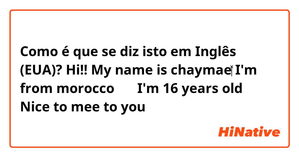 Como é que se diz isto em Inglês (EUA)? Hi!!
My name is chaymae👩🏻‍💼
I'm from morocco 🇲🇦 
I'm 16 years old😑
Nice to mee to you💜