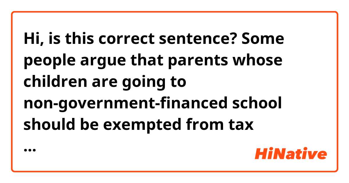 Hi, is this correct sentence?

Some people argue that parents whose children are going to non-government-financed school should  be exempted from tax requirements which support education sector. 
