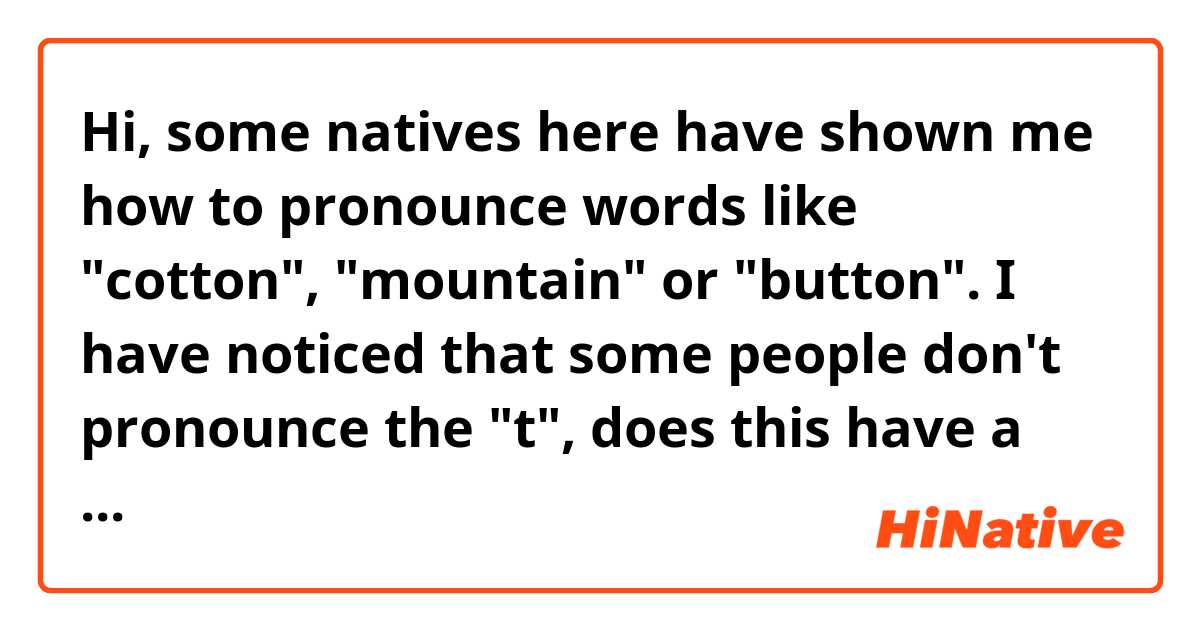 Hi, some natives here have shown me how to pronounce words like "cotton", "mountain" or "button". I have noticed that some people don't pronounce the "t", does this have a name? Are both ways of pronouncing correct? 