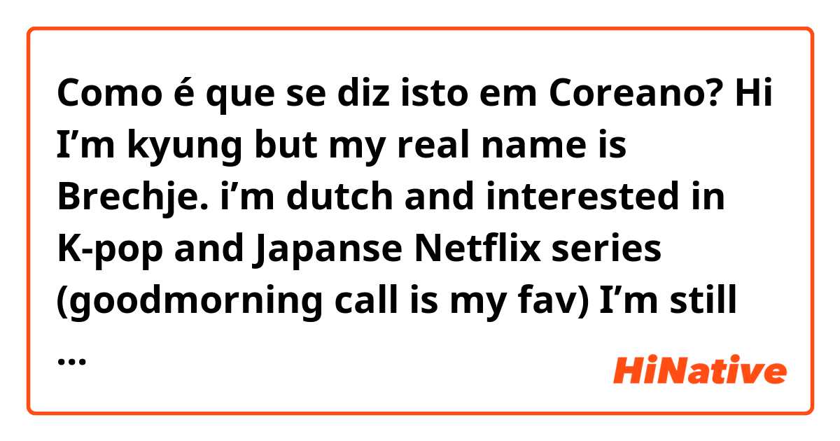 Como é que se diz isto em Coreano? Hi I’m kyung but my real name is Brechje. i’m dutch and interested in K-pop and Japanse Netflix series (goodmorning call is my fav) I’m still learning