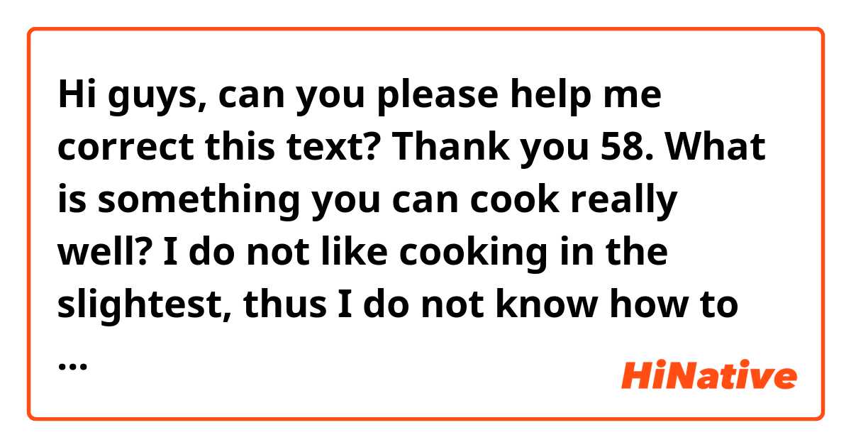 Hi guys, can you please help me correct this text? Thank you

58. What is something you can cook really well?

I do not like cooking in the slightest, thus I do not know how to make a recipe to write home about. Nevertheless, I would like to learn and outstanding dish and cook it when I have friends and surprise my family and friends, who know that I am a disaster when it comes to cook.