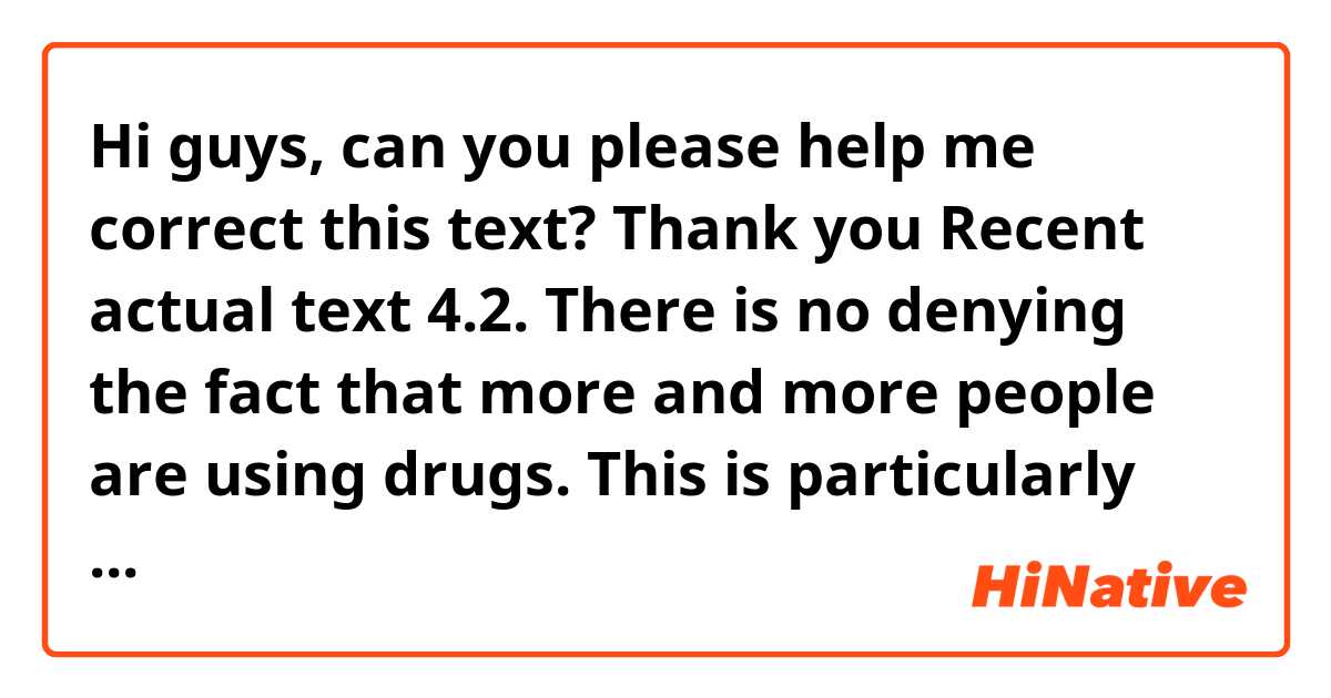 Hi guys, can you please help me correct this text? Thank you

Recent actual text 4.2.

There is no denying the fact that more and more people are using drugs. This is particularly worry when it comes to the younger generation. This essay encompasses the causes and effects of such tendency and the feasible solutions.
First and foremost, some people put the blame on parents. They deem that parents do not pay enough attention to their offpring and this lead them to be indulged into bad habits. Were parents to spend more quality time with their children, the likehood of them consuming drugs would be lower. Secondly, many teenagers feel pressure from their peers. For instance, should an adolescent yearn to belong to a certain group, he will make bad decisions in this regarding.
What concerns most people about this matter is that when teenagers become adict to drugs, not only do they drop their studies, but they also will be dismissed from their works. What is more, they become a burden to the government, inasmuch as their health is in jeopardy.
Some people 
have suggested that to combat this problem that affects the whole community, the government should foster education about the causes and effects of drug abuse. In addition, parents should share quality time with their children and under no circumstances should they not listening to them. The more support teenagers receive from their parents and the government the more informed decisions they will make.
In conclusion, I would say that there is no doubt that there is an increase in the drug yougth abuse rate and this has affected the society dramatically. From my standpoint, it is a liability of both parents and the government to inform teenagers and take care of them.