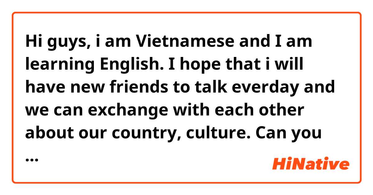 Hi guys, i am Vietnamese and I am learning English. I hope that i will have new friends to talk everday and we can exchange with each other about our country, culture. Can you be my friend, i am very glad to be your friend