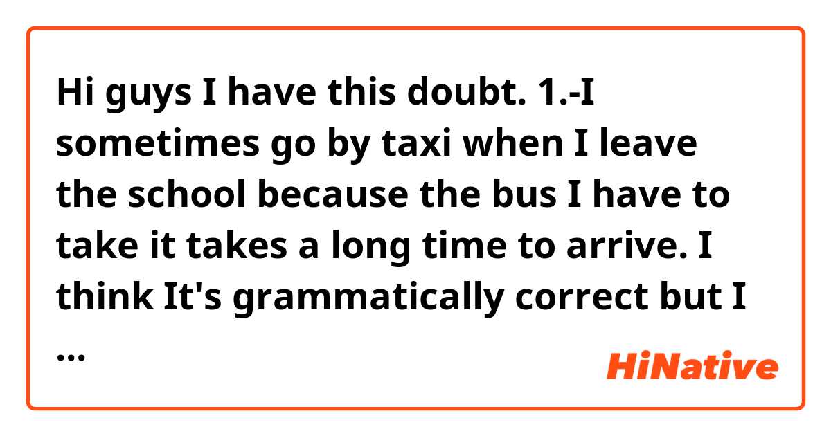 Hi guys I have this doubt.

1.-I sometimes go by taxi when I leave the school because the bus I have to take it takes a long time to arrive.

I think It's grammatically correct but I need that it sounds more natural. Thanks a lot.
