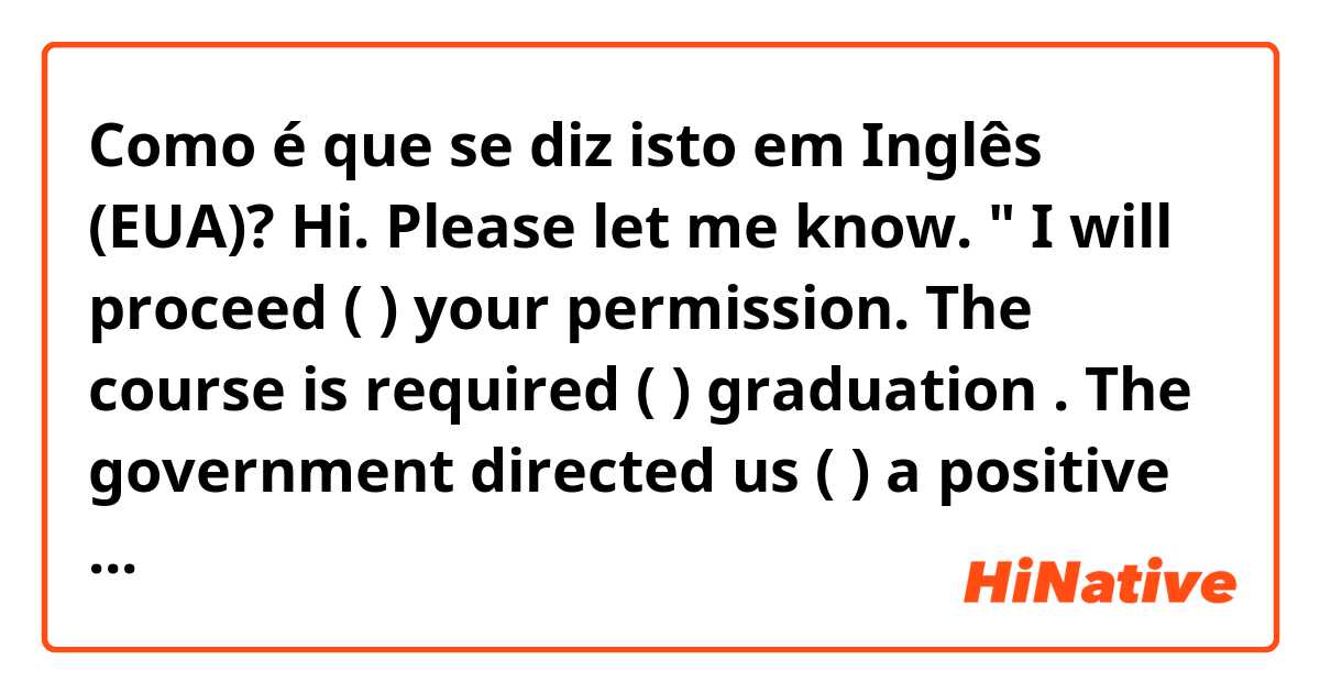 Como é que se diz isto em Inglês (EUA)? Hi.
Please let me know.
"  I will proceed (       ) your permission.
The course is required  (    ) graduation .
The government directed us  (     ) a positive way."

Thank you.