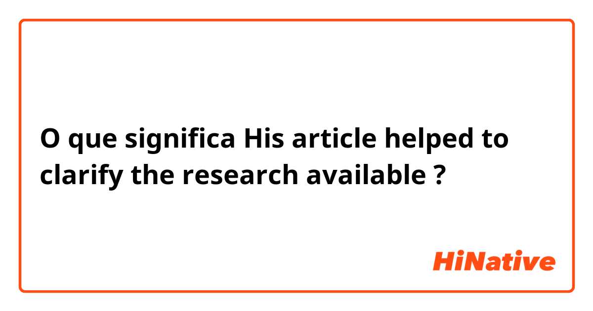 O que significa His article helped to clarify the research available?