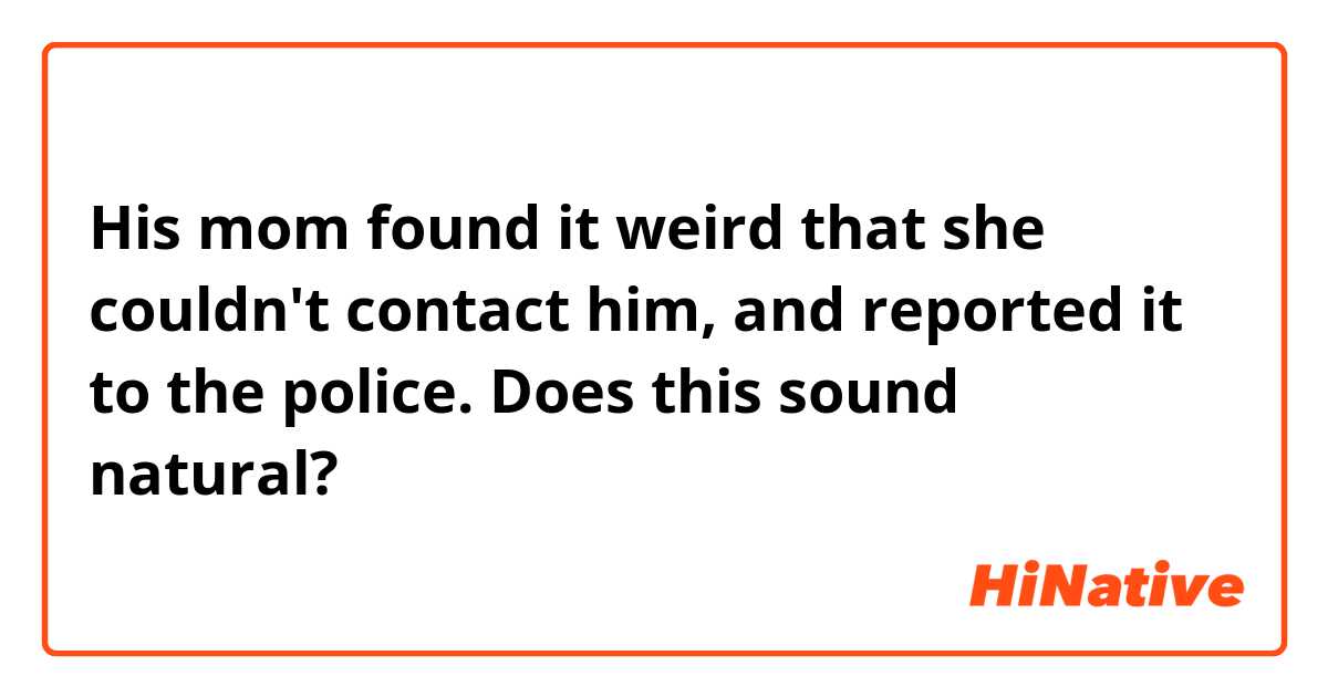 His mom found it weird that she couldn't contact him, and reported it to the police.

Does this sound natural?