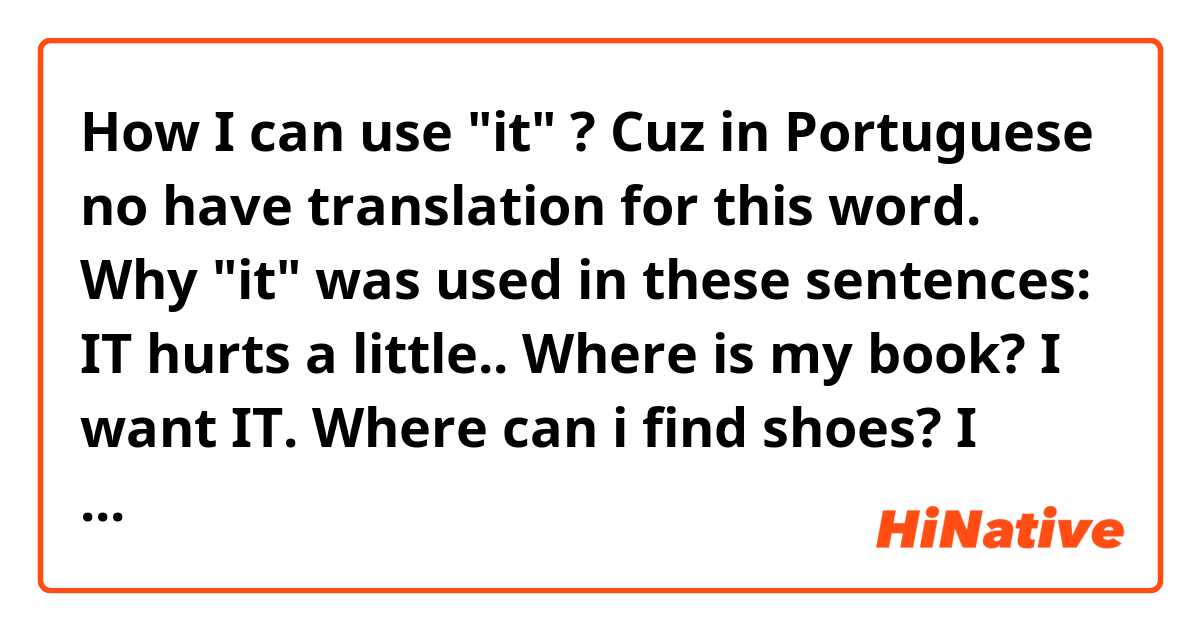 How I can use "it" ? Cuz in Portuguese no have translation for this word. 

Why "it" was used in these sentences:

IT hurts a little..
Where is my book? I want IT. 
Where can i find shoes? I think you can to find it in the supermarket.. 





