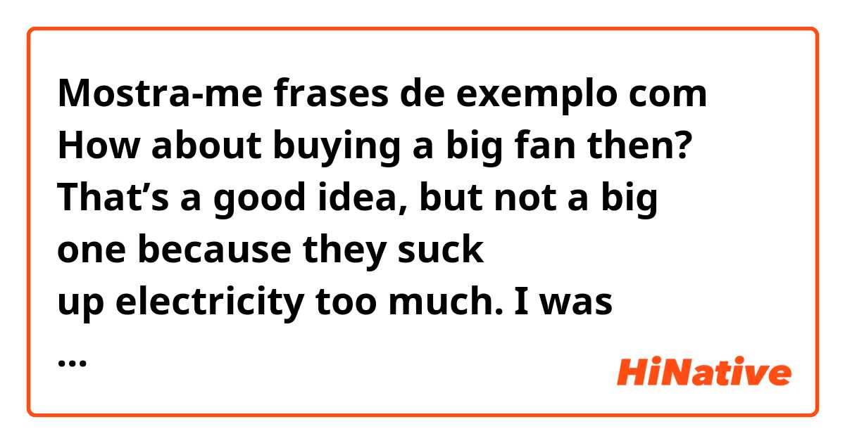 Mostra-me frases de exemplo com How about buying a big fan then? 
That’s a good idea, but not a big one because they suck up electricity too much.

I was wondering if THEY can be used or THEY need to be changed as IT.
Does it mean It= a big fan, they= big fans?

Thanks.
.