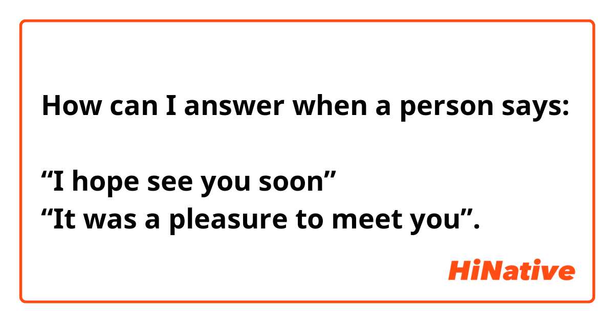 How can I answer when a person says:

“I hope see you soon”
“It was a pleasure to meet you”.