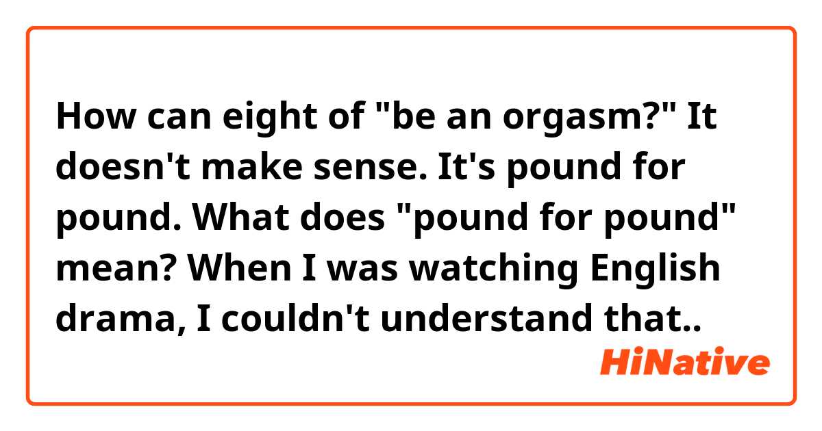 How can eight of "be an orgasm?" It doesn't make sense.

It's pound for pound.

What does "pound for pound" mean?
When I was watching English drama, I couldn't understand that..