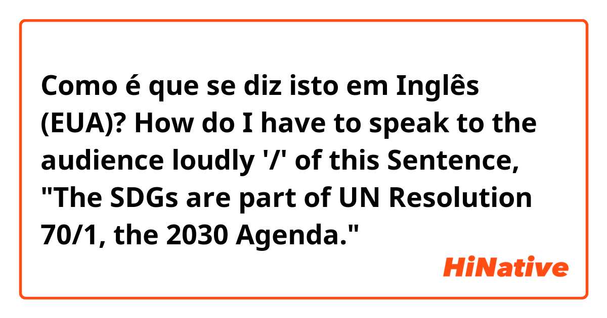 Como é que se diz isto em Inglês (EUA)? How do I have to speak to the audience loudly '/' of this Sentence, "The SDGs are part of UN Resolution 70/1, the 2030 Agenda."