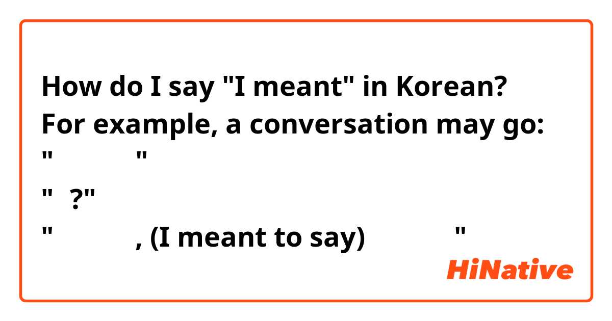 How do I say "I meant" in Korean? 
For example, a conversation may go:
"안녀하세요"
"뭐?"
"미안합니다, (I meant to say) 안녕하세요"
