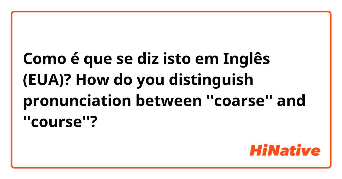 Como é que se diz isto em Inglês (EUA)? How do you distinguish pronunciation between ''coarse'' and ''course''?