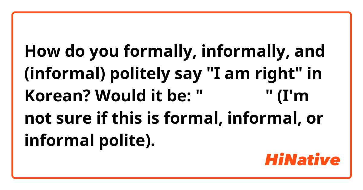 How do you formally, informally, and (informal) politely say "I am right" in Korean? Would it be: "나는 수정하다" (I'm not sure if this is formal, informal, or informal polite).