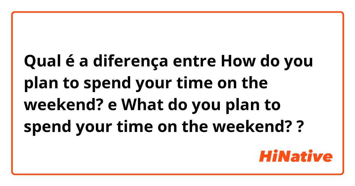 Qual é a diferença entre How do you plan to spend your time on the weekend? e What do you plan to spend your time on the weekend? ?