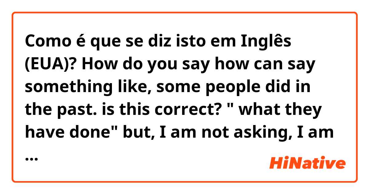 Como é que se diz isto em Inglês (EUA)? How do you say how can say something like, some people did in the past. is this correct? " what they have done" but, I am not asking, I am affirming.