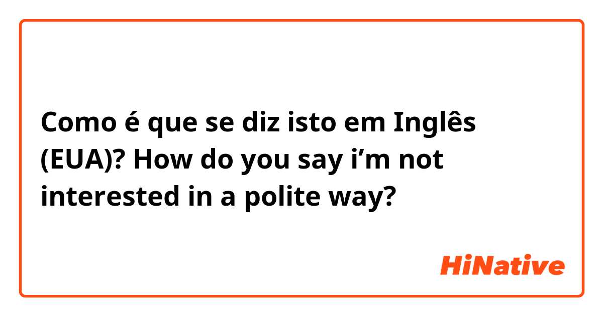 Como é que se diz isto em Inglês (EUA)? How do you say i’m not interested in a polite way?
