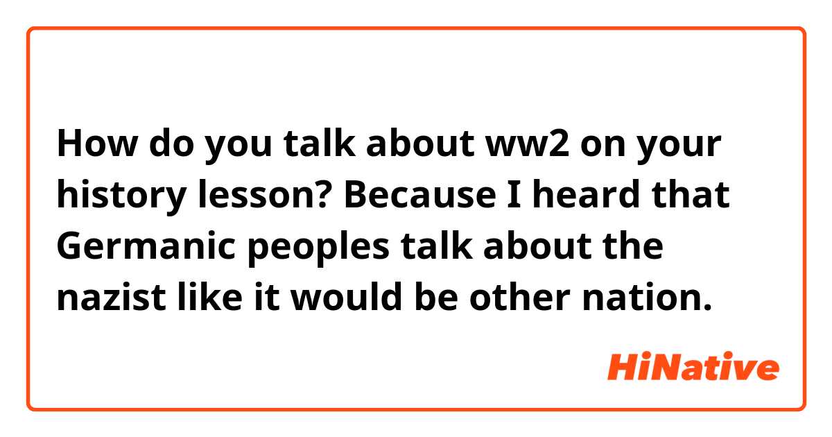 How do you talk about ww2 on your history lesson? Because I heard that Germanic peoples talk about the nazist like it would be other nation.