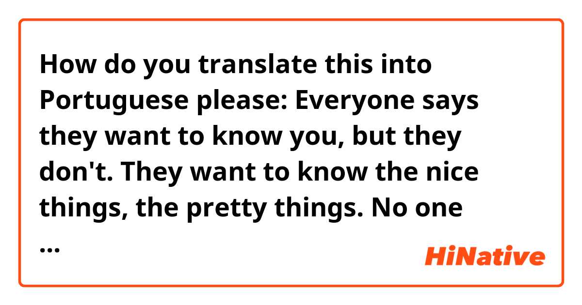 How do you translate this into Portuguese please:

Everyone says they want to know you, but they don't. They want to know the nice things, the pretty things. No one wants to know the ugly parts, the parts that keep you up at night. They say they're okay with it, but then they drift away and you never see them again.