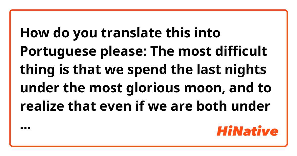 How do you translate this into Portuguese please:

The most difficult thing is that we spend the last nights under the most glorious moon, and to realize that even if we are both under it, we will never see each other again; we will never listen to each other voice again. We know that we will be going through life trying to delete all the memories; we'll try to love others, most likely just to find out that nothing feels the same as what we had. You will live your life and I will live mine. Under the same moon, but not that glorious anymore.