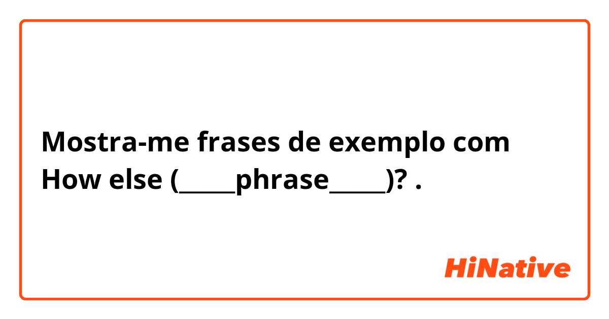 Mostra-me frases de exemplo com How else (_____phrase_____)?.