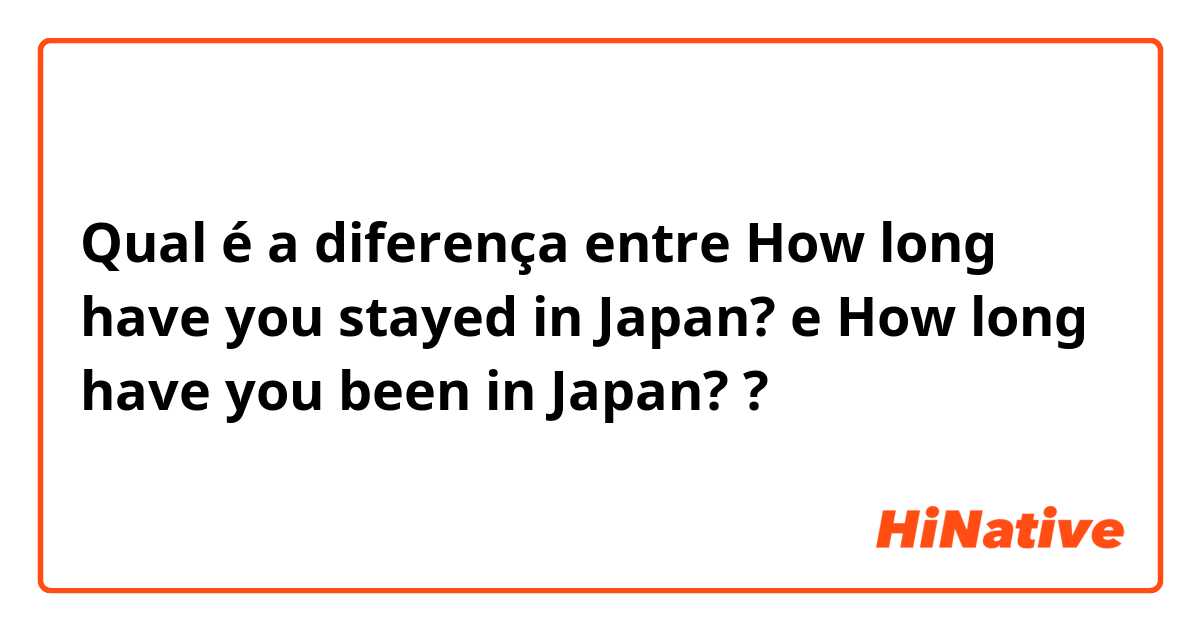 Qual é a diferença entre How long have you stayed in Japan? e How long have you been in Japan? ?