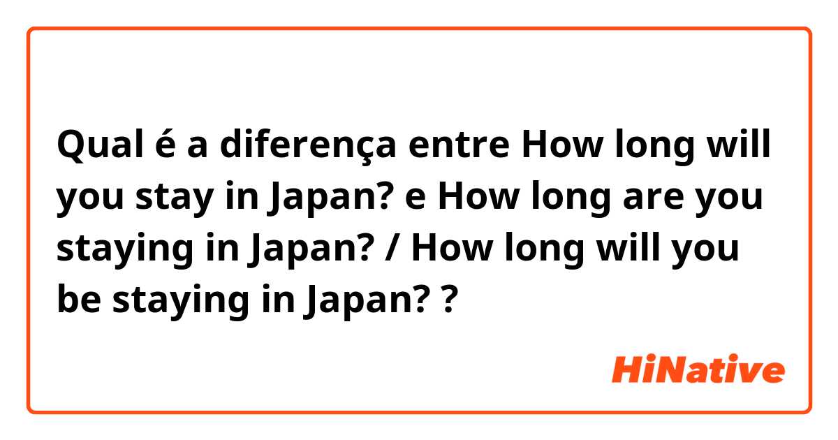 Qual é a diferença entre How long will you stay in Japan? e How long are you staying in Japan?  /  How long will you be staying in Japan? ?